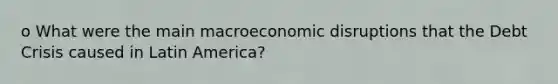 o What were the main macroeconomic disruptions that the Debt Crisis caused in Latin America?