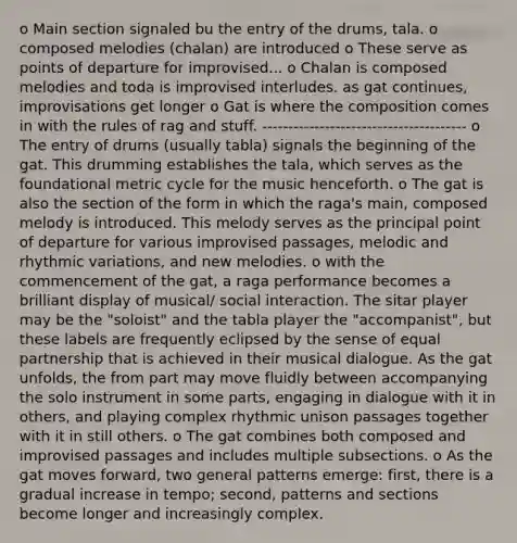 o Main section signaled bu the entry of the drums, tala. o composed melodies (chalan) are introduced o These serve as points of departure for improvised... o Chalan is composed melodies and toda is improvised interludes. as gat continues, improvisations get longer o Gat is where the composition comes in with the rules of rag and stuff. --------------------------------------- o The entry of drums (usually tabla) signals the beginning of the gat. This drumming establishes the tala, which serves as the foundational metric cycle for the music henceforth. o The gat is also the section of the form in which the raga's main, composed melody is introduced. This melody serves as the principal point of departure for various improvised passages, melodic and rhythmic variations, and new melodies. o with the commencement of the gat, a raga performance becomes a brilliant display of musical/ social interaction. The sitar player may be the "soloist" and the tabla player the "accompanist", but these labels are frequently eclipsed by the sense of equal partnership that is achieved in their musical dialogue. As the gat unfolds, the from part may move fluidly between accompanying the solo instrument in some parts, engaging in dialogue with it in others, and playing complex rhythmic unison passages together with it in still others. o The gat combines both composed and improvised passages and includes multiple subsections. o As the gat moves forward, two general patterns emerge: first, there is a gradual increase in tempo; second, patterns and sections become longer and increasingly complex.