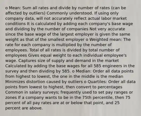 o Mean: Sum all rates and divide by number of rates (can be affected by outliers) Commonly understood. If using only company data, will not accurately reflect actual labor market conditions It is calculated by adding each company's base wage and dividing by the number of companies Not very accurate since the base wage of the largest employer is given the same weight as that of the smallest employer o Weighted mean: The rate for each company is multiplied by the number of employees. Total of all rates is divided by total number of employees Gives equal weight to each individual employee's wage. Captures size of supply and demand in the market Calculated by adding the base wages for all 585 engineers in the survey and then dividing by 585. o Median: Order all data points from highest to lowest, the one in the middle is the median Minimizes distortion caused by outliers o Quartiles: Order all data points from lowest to highest, then convert to percentages Common in salary surveys; frequently used to set pay ranges or zones If a company wants to be in the 75th percentile, then 75 percent of all pay rates are at or below that point, and 25 percent are above.