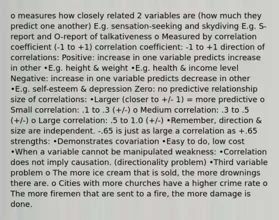 o measures how closely related 2 variables are (how much they predict one another) E.g. sensation-seeking and skydiving E.g. S-report and O-report of talkativeness o Measured by correlation coefficient (-1 to +1) correlation coefficient: -1 to +1 direction of correlations: Positive: increase in one variable predicts increase in other •E.g. height & weight •E.g. health & income level Negative: increase in one variable predicts decrease in other •E.g. self-esteem & depression Zero: no predictive relationship size of correlations: •Larger (closer to +/- 1) = more predictive o Small correlation: .1 to .3 (+/-) o Medium correlation: .3 to .5 (+/-) o Large correlation: .5 to 1.0 (+/-) •Remember, direction & size are independent. -.65 is just as large a correlation as +.65 strengths: •Demonstrates covariation •Easy to do, low cost •When a variable cannot be manipulated weakness: •Correlation does not imply causation. (directionality problem) •Third variable problem o The more ice cream that is sold, the more drownings there are. o Cities with more churches have a higher crime rate o The more firemen that are sent to a fire, the more damage is done.