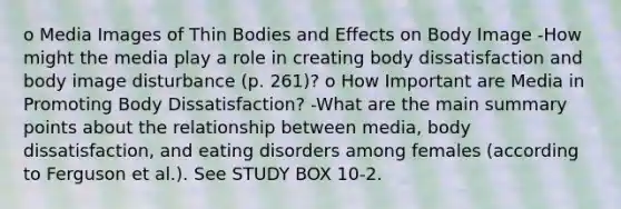 o Media Images of Thin Bodies and Effects on Body Image -How might the media play a role in creating body dissatisfaction and body image disturbance (p. 261)? o How Important are Media in Promoting Body Dissatisfaction? -What are the main summary points about the relationship between media, body dissatisfaction, and eating disorders among females (according to Ferguson et al.). See STUDY BOX 10-2.