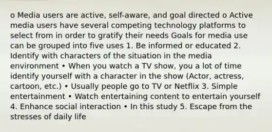 o Media users are active, self-aware, and goal directed o Active media users have several competing technology platforms to select from in order to gratify their needs Goals for media use can be grouped into five uses 1. Be informed or educated 2. Identify with characters of the situation in the media environment • When you watch a TV show, you a lot of time identify yourself with a character in the show (Actor, actress, cartoon, etc.) • Usually people go to TV or Netflix 3. Simple entertainment • Watch entertaining content to entertain yourself 4. Enhance social interaction • In this study 5. Escape from the stresses of daily life