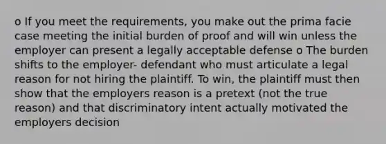 o If you meet the requirements, you make out the prima facie case meeting the initial burden of proof and will win unless the employer can present a legally acceptable defense o The burden shifts to the employer- defendant who must articulate a legal reason for not hiring the plaintiff. To win, the plaintiff must then show that the employers reason is a pretext (not the true reason) and that discriminatory intent actually motivated the employers decision