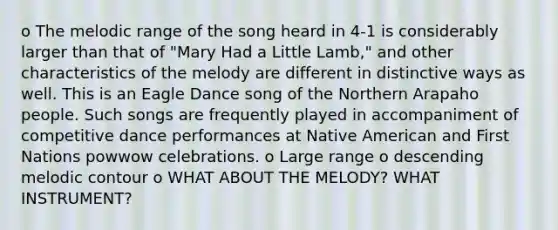 o The melodic range of the song heard in 4-1 is considerably larger than that of "Mary Had a Little Lamb," and other characteristics of the melody are different in distinctive ways as well. This is an Eagle Dance song of the Northern Arapaho people. Such songs are frequently played in accompaniment of competitive dance performances at Native American and First Nations powwow celebrations. o Large range o descending melodic contour o WHAT ABOUT THE MELODY? WHAT INSTRUMENT?