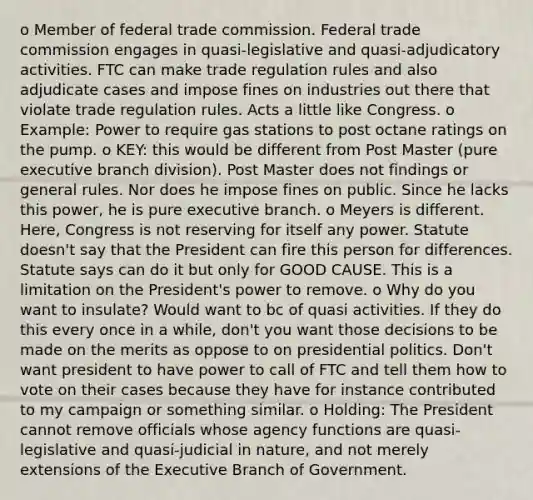 o Member of federal trade commission. Federal trade commission engages in quasi-legislative and quasi-adjudicatory activities. FTC can make trade regulation rules and also adjudicate cases and impose fines on industries out there that violate trade regulation rules. Acts a little like Congress. o Example: Power to require gas stations to post octane ratings on the pump. o KEY: this would be different from Post Master (pure executive branch division). Post Master does not findings or general rules. Nor does he impose fines on public. Since he lacks this power, he is pure executive branch. o Meyers is different. Here, Congress is not reserving for itself any power. Statute doesn't say that the President can fire this person for differences. Statute says can do it but only for GOOD CAUSE. This is a limitation on the President's power to remove. o Why do you want to insulate? Would want to bc of quasi activities. If they do this every once in a while, don't you want those decisions to be made on the merits as oppose to on presidential politics. Don't want president to have power to call of FTC and tell them how to vote on their cases because they have for instance contributed to my campaign or something similar. o Holding: The President cannot remove officials whose agency functions are quasi-legislative and quasi-judicial in nature, and not merely extensions of the Executive Branch of Government.