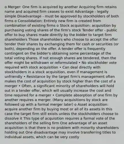 o Merger: One firm is acquired by another Acquiring firm retains name and acquired firm ceases to exist Advantage - legally simple Disadvantage - must be approved by stockholders of both firms o Consolidation: Entirely new firm is created from combination of existing firms o Stock acquisition: acquisition by purchasing voting shares of the firm's stock Tender offer - public offer to buy shares made directly by the bidder to target firm shareholders Those shareholders who choose to accept the offer tender their shares by exchanging them for cash or securities (or both), depending on the offer. A tender offer is frequently contingent on the bidder's obtaining some percentage of the total voting shares. If not enough shares are tendered, then the offer might be withdrawn or reformulated • No stockholder vote required with stock acquisition • Can deal directly with stockholders in a stock acquisition, even if management is unfriendly • Resistance by the target firm's management often makes the cost of acquisition by stock higher than the cost of a merger • Often, a significant minority of shareholders will hold out in a tender offer, which will usually increase the cost and time required for a merger • Complete absorption of one firm by another requires a merger. (Many acquisitions by stock are followed up with a formal merger later) o Asset acquisition: acquire another firm by buying most or all of its assets In this case the target firm still exists unless the stockholders choose to dissolve it This type of acquisition requires a formal vote of the shareholders of the selling firm One advantage of an asset acquisition is that there is no problem with minority shareholders holding out One disadvantage may involve transferring titles to individual assets, which can be very costly