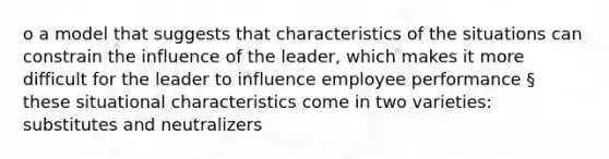 o a model that suggests that characteristics of the situations can constrain the influence of the leader, which makes it more difficult for the leader to influence employee performance § these situational characteristics come in two varieties: substitutes and neutralizers