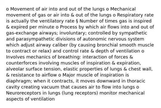 o Movement of air into and out of the lungs o Mechanical movement of gas or air into & out of the lungs o Respiratory rate is actually the ventilatory rate § Number of times gas is inspired & expired per minute o Process by which air flows into and out of gas-exchange airways; involuntary; controlled by sympathetic and parasympathetic divisions of autonomic nervous system which adjust airway caliber (by causing bronchial smooth muscle to contract or relax) and control rate & depth of ventilation o Involves mechanics of breathing: interaction of forces & counterforces involving muscles of inspiration & expiration, alveolar surface tension, elastic properties of lungs & chest wall, & resistance to airflow o Major muscle of inspiration is diaphragm; when it contracts, it moves downward in thoracic cavity creating vacuum that causes air to flow into lungs o Neuroreceptors in lungs (lung receptors) monitor mechanical aspects of ventilation