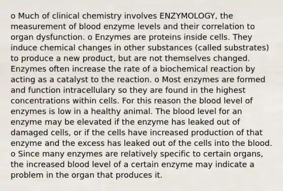 o Much of clinical chemistry involves ENZYMOLOGY, the measurement of blood enzyme levels and their correlation to organ dysfunction. o Enzymes are proteins inside cells. They induce chemical changes in other substances (called substrates) to produce a new product, but are not themselves changed. Enzymes often increase the rate of a biochemical reaction by acting as a catalyst to the reaction. o Most enzymes are formed and function intracellulary so they are found in the highest concentrations within cells. For this reason the blood level of enzymes is low in a healthy animal. The blood level for an enzyme may be elevated if the enzyme has leaked out of damaged cells, or if the cells have increased production of that enzyme and the excess has leaked out of the cells into the blood. o Since many enzymes are relatively specific to certain organs, the increased blood level of a certain enzyme may indicate a problem in the organ that produces it.