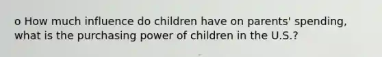 o How much influence do children have on parents' spending, what is the purchasing power of children in the U.S.?