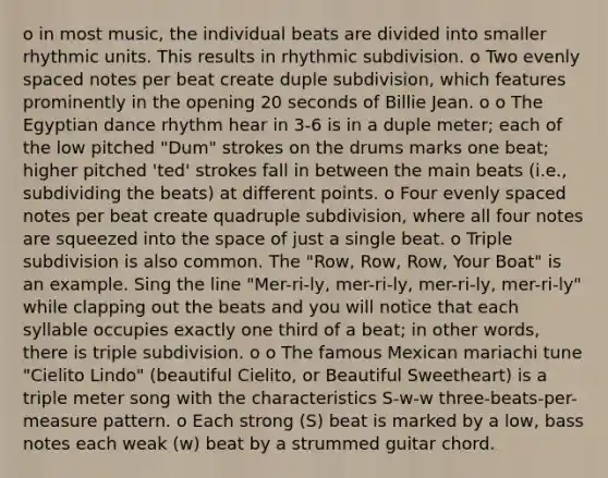 o in most music, the individual beats are divided into smaller rhythmic units. This results in rhythmic subdivision. o Two evenly spaced notes per beat create duple subdivision, which features prominently in the opening 20 seconds of Billie Jean. o o The Egyptian dance rhythm hear in 3-6 is in a duple meter; each of the low pitched "Dum" strokes on the drums marks one beat; higher pitched 'ted' strokes fall in between the main beats (i.e., subdividing the beats) at different points. o Four evenly spaced notes per beat create quadruple subdivision, where all four notes are squeezed into the space of just a single beat. o Triple subdivision is also common. The "Row, Row, Row, Your Boat" is an example. Sing the line "Mer-ri-ly, mer-ri-ly, mer-ri-ly, mer-ri-ly" while clapping out the beats and you will notice that each syllable occupies exactly one third of a beat; in other words, there is triple subdivision. o o The famous Mexican mariachi tune "Cielito Lindo" (beautiful Cielito, or Beautiful Sweetheart) is a triple meter song with the characteristics S-w-w three-beats-per-measure pattern. o Each strong (S) beat is marked by a low, bass notes each weak (w) beat by a strummed guitar chord.