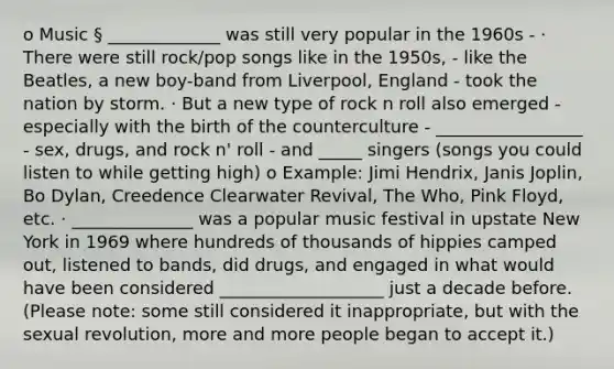 o Music § _____________ was still very popular in the 1960s - · There were still rock/pop songs like in the 1950s, - like the Beatles, a new boy-band from Liverpool, England - took the nation by storm. · But a new type of rock n roll also emerged - especially with the birth of the counterculture - _________________ - sex, drugs, and rock n' roll - and _____ singers (songs you could listen to while getting high) o Example: Jimi Hendrix, Janis Joplin, Bo Dylan, Creedence Clearwater Revival, The Who, Pink Floyd, etc. · ______________ was a popular music festival in upstate New York in 1969 where hundreds of thousands of hippies camped out, listened to bands, did drugs, and engaged in what would have been considered ___________________ just a decade before. (Please note: some still considered it inappropriate, but with the sexual revolution, more and more people began to accept it.)