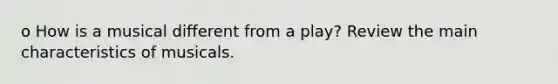 o How is a musical different from a play? Review the main characteristics of musicals.