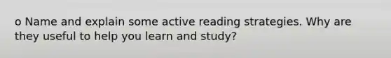 o Name and explain some active reading strategies. Why are they useful to help you learn and study?