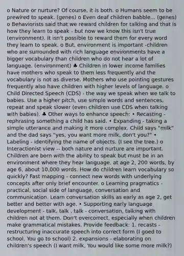 o Nature or nurture? Of course, it is both. o Humans seem to be prewired to speak. (genes) o Even deaf children babble... (genes) o Behaviorists said that we reward children for talking and that is how they learn to speak - but now we know this isn't true (environment). It isn't possible to reward them for every word they learn to speak. o But, environment is important -children who are surrounded with rich language environments have a bigger vocabulary than children who do not hear a lot of language. (environment) ♣ Children in lower income families have mothers who speak to them less frequently and the vocabulary is not as diverse. Mothers who use pointing gestures frequently also have children with higher levels of language. o Child Directed Speech (CDS) - the way we speak when we talk to babies. Use a higher pitch, use simple words and sentences, repeat and speak slower (even children use CDS when talking with babies). ♣ Other ways to enhance speech: • Recasting - rephrasing something a child has said. • Expanding - taking a simple utterance and making it more complex. Child says "milk" and the dad says "yes, you want more milk, don't you?" • Labeling - identifying the name of objects. (I see the tree.) o Interactionist view -- both nature and nurture are important. Children are born with the ability to speak but must be in an environment where they hear language. at age 2, 200 words, by age 6, about 10,000 words. How do children learn vocabulary so quickly? Fast mapping - connect new words with underlying concepts after only brief encounter. o Learning pragmatics - practical, social side of language, conversation and communication. Learn conversation skills as early as age 2, get better and better with age. • Supporting early language development - talk, talk , talk - conversation, talking with children not at them. Don't overcorrect, especially when children make grammatical mistakes. Provide feedback: 1. recasts - restructuring inaccurate speech into correct form (I goed to school, You go to school) 2. expansions - elaborating on children's speech (I want milk, You would like some more milk?)