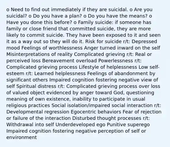 o Need to find out immediately if they are suicidal. o Are you suicidal? o Do you have a plan? o Do you have the means? o Have you done this before? o Family suicide: if someone has family or close friend that committed suicide, they are more likely to commit suicide. They have been exposed to it and seen it as a way out so they will do it. Risk for suicide r/t: Depressed mood Feelings of worthlessness Anger turned inward on the self Misinterpretations of reality Complicated grieving r/t: Real or perceived loss Bereavement overload Powerlessness r/t: Complicated grieving process Lifestyle of helplessness Low self-esteem r/t: Learned helplessness Feelings of abandonment by significant others Impaired cognition fostering negative view of self Spiritual distress r/t: Complicated grieving process over loss of valued object evidenced by anger toward God, questioning meaning of own existence, inability to participate in usual religious practices Social isolation/impaired social interaction r/t: Developmental regression Egocentric behaviors Fear of rejection or failure of the interaction Disturbed thought processes r/t: Withdrawal into self Underdeveloped ego Punitive superego Impaired cognition fostering negative perception of self or environment