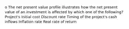 o The net present value profile illustrates how the net present value of an investment is affected by which one of the following? Project's initial cost Discount rate Timing of the project's cash inflows Inflation rate Real rate of return