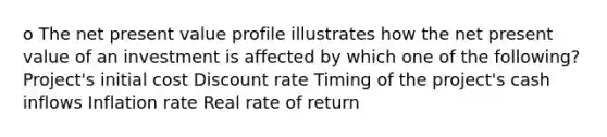 o The net present value profile illustrates how the net present value of an investment is affected by which one of the following? Project's initial cost Discount rate Timing of the project's cash inflows Inflation rate Real rate of return