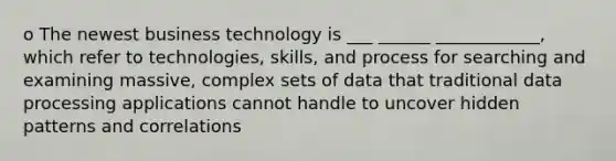 o The newest business technology is ___ ______ ____________, which refer to technologies, skills, and process for searching and examining massive, complex sets of data that traditional data processing applications cannot handle to uncover hidden patterns and correlations