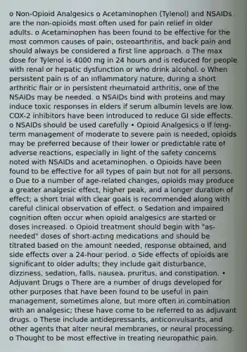 o Non-Opioid Analgesics o Acetaminophen (Tylenol) and NSAIDs are the non-opioids most often used for pain relief in older adults. o Acetaminophen has been found to be effective for the most common causes of pain, osteoarthritis, and back pain and should always be considered a first line approach. o The max dose for Tylenol is 4000 mg in 24 hours and is reduced for people with renal or hepatic dysfunction or who drink alcohol. o When persistent pain is of an inflammatory nature, during a short arthritic flair or in persistent rheumatoid arthritis, one of the NSAIDs may be needed. o NSAIDs bind with proteins and may induce toxic responses in elders if serum albumin levels are low. COX-2 inhibitors have been introduced to reduce GI side effects. o NSAIDs should be used carefully • Opioid Analgesics o If long-term management of moderate to severe pain is needed, opioids may be preferred because of their lower or predictable rate of adverse reactions, especially in light of the safety concerns noted with NSAIDs and acetaminophen. o Opioids have been found to be effective for all types of pain but not for all persons. o Due to a number of age-related changes, opioids may produce a greater analgesic effect, higher peak, and a longer duration of effect; a short trial with clear goals is recommended along with careful clinical observation of effect. o Sedation and impaired cognition often occur when opioid analgesics are started or doses increased. o Opioid treatment should begin with "as-needed" doses of short-acting medications and should be titrated based on the amount needed, response obtained, and side effects over a 24-hour period. o Side effects of opioids are significant to older adults; they include gait disturbance, dizziness, sedation, falls, nausea, pruritus, and constipation. • Adjuvant Drugs o There are a number of drugs developed for other purposes that have been found to be useful in pain management, sometimes alone, but more often in combination with an analgesic; these have come to be referred to as adjuvant drugs. o These include antidepressants, anticonvulsants, and other agents that alter neural membranes, or neural processing. o Thought to be most effective in treating neuropathic pain.