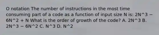 O notation The number of instructions in the most time consuming part of a code as a function of input size N is: 2N^3 − 6N^2 + N What is the order of growth of the code? A. 2N^3 B. 2N^3 − 6N^2 C. N^3 D. N^2