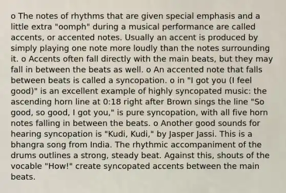 o The notes of rhythms that are given special emphasis and a little extra "oomph" during a musical performance are called accents, or accented notes. Usually an accent is produced by simply playing one note more loudly than the notes surrounding it. o Accents often fall directly with the main beats, but they may fall in between the beats as well. o An accented note that falls between beats is called a syncopation. o in "I got you (I feel good)" is an excellent example of highly syncopated music: the ascending horn line at 0:18 right after Brown sings the line "So good, so good, I got you," is pure syncopation, with all five horn notes falling in between the beats. o Another good sounds for hearing syncopation is "Kudi, Kudi," by Jasper Jassi. This is a bhangra song from India. The rhythmic accompaniment of the drums outlines a strong, steady beat. Against this, shouts of the vocable "How!" create syncopated accents between the main beats.