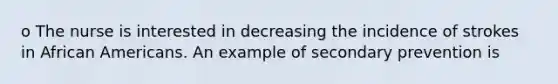 o The nurse is interested in decreasing the incidence of strokes in African Americans. An example of secondary prevention is