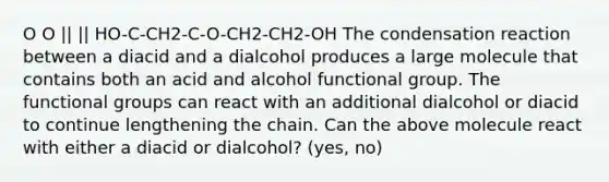 O O || || HO-C-CH2-C-O-CH2-CH2-OH The condensation reaction between a diacid and a dialcohol produces a large molecule that contains both an acid and alcohol functional group. The functional groups can react with an additional dialcohol or diacid to continue lengthening the chain. Can the above molecule react with either a diacid or dialcohol? (yes, no)