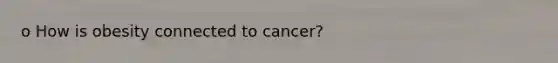 o How is obesity connected to cancer?