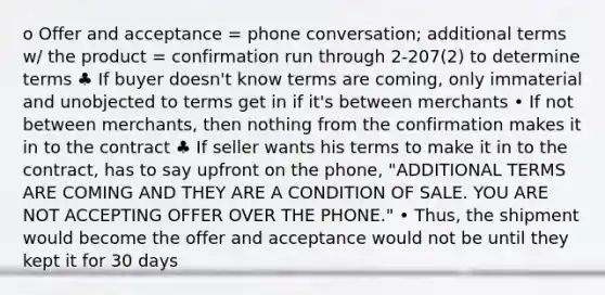 o Offer and acceptance = phone conversation; additional terms w/ the product = confirmation run through 2-207(2) to determine terms ♣ If buyer doesn't know terms are coming, only immaterial and unobjected to terms get in if it's between merchants • If not between merchants, then nothing from the confirmation makes it in to the contract ♣ If seller wants his terms to make it in to the contract, has to say upfront on the phone, "ADDITIONAL TERMS ARE COMING AND THEY ARE A CONDITION OF SALE. YOU ARE NOT ACCEPTING OFFER OVER THE PHONE." • Thus, the shipment would become the offer and acceptance would not be until they kept it for 30 days