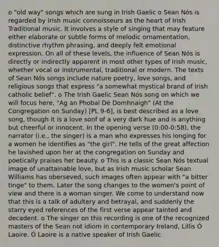 o "old way" songs which are sung in Irish Gaelic o Sean Nós is regarded by Irish music connoisseurs as the heart of Irish Traditional music. It involves a style of singing that may feature either elaborate or subtle forms of melodic ornamentation, distinctive rhythm phrasing, and deeply felt emotional expression. On all of these levels, the influence of Sean Nós is directly or indirectly apparent in most other types of Irish music, whether vocal or instrumental, traditional or modern. The texts of Sean Nós songs include nature poetry, love songs, and religious songs that express "a somewhat mystical brand of Irish catholic belief". o The Irish Gaelic Sean Nós song on which we will focus here, "Ag an Phobal Dé Domhnaigh" (At the Congregation on Sunday) [PL 9-6], is best described as a love song, though it is a love sonf of a very dark hue and is anything but cheerful or innocent. In the opening verse (0:00-0:58), the narrator (i.e., the singer) is a man who expresses his longing for a women he identifies as "the girl". He tells of the great affection he lavished upon her at the congregation on Sunday and poetically praises her beauty. o This is a classic Sean Nós textual image of unattainable love, but as Irish music scholar Sean Williams has oberseved, such images often appear with "a bitter tinge" to them. Later the song changes to the women's point of view and there is a woman singer. We come to understand now that this is a talk of adultery and betrayal, and suddenly the starry eyed references of the first verse appear tainted and decadent. o The singer on this recording is one of the recognized masters of the Sean not idiom in contemporary Ireland, Lillis Ó Laoire. Ó Laoire is a native speaker of Irish Gaelic