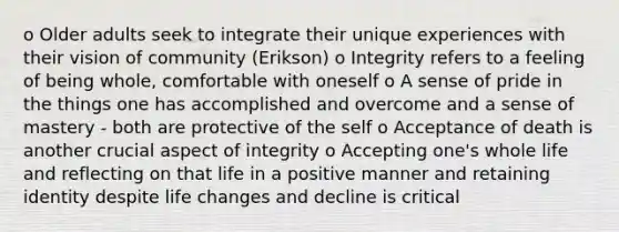 o Older adults seek to integrate their unique experiences with their vision of community (Erikson) o Integrity refers to a feeling of being whole, comfortable with oneself o A sense of pride in the things one has accomplished and overcome and a sense of mastery - both are protective of the self o Acceptance of death is another crucial aspect of integrity o Accepting one's whole life and reflecting on that life in a positive manner and retaining identity despite life changes and decline is critical