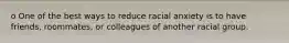 o One of the best ways to reduce racial anxiety is to have friends, roommates, or colleagues of another racial group.