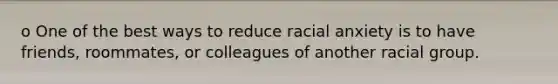 o One of the best ways to reduce racial anxiety is to have friends, roommates, or colleagues of another racial group.