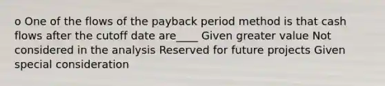 o One of the flows of the payback period method is that cash flows after the cutoff date are____ Given greater value Not considered in the analysis Reserved for future projects Given special consideration