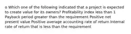 o Which one of the following indicated that a project is expected to create value for its owners? Profitability index less than 1 Payback period greater than the requirement Positive net present value Positive average accounting rate of return Internal rate of return that is less than the requirement