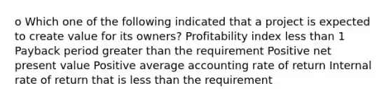 o Which one of the following indicated that a project is expected to create value for its owners? Profitability index less than 1 Payback period greater than the requirement Positive net present value Positive average accounting rate of return Internal rate of return that is less than the requirement