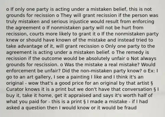 o If only one party is acting under a mistaken belief, this is not grounds for recission o They will grant recission if the person was truly mistaken and serious injustice would result from enforcing the agreement o If nonmistaken party will not be hurt from recission, courts more likely to grant it o If the nonmistaken party knew or should have known of the mistake and instead tried to take advantage of it, will grant recission o Only one party to the agreement is acting under a mistaken belief. o The remedy is recission if the outcome would be absolutely unfair o Not always grounds for rescission. o Was the mistake a real mistake? Would enforcement be unfair? Did the non-mistaken party know? o Ex: I go to an art gallery, I see a painting I like and I think it's an original - wow that's a good price for an original by that artist § Curator knows it is a print but we don't have that conversation § I buy it, take it home, get it appraised and says it's worth half of what you paid for - this is a print § I made a mistake - if I had asked a question then I would know or it would be fraud