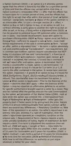 o Option Contract (1933) = an option is a K whereby parties agree that the offeror is bound by his offer for a specified period of time and that the offeree may accept within that time. o Option Contract v. Irrevocable Offer ( = offer that the offeror has to leave open for a certain period of time, and the offeree has the right to accept that offer within that period of time). ▪ Option Contract - assignable, heritable ▪ Object of the option contract is an irrevocable offer, it's just a stronger version (K v. offer). • Option to Buy or Sell o Option to buy, or an option to sell, is a contract whereby a party gives to another the right to accept an offer to sell, or to buy, a thing within a stipulated time (2620). ▪ Can be granted to potential buyer OR potential seller. o Common Use in Sales - real estate development; lease with option to purchase o Prerequisites (2620) ▪ Thing - option must set forth a thing ▪ Price - sufficient to support a sale ▪ Form - must meet formal requirements of the sale it contemplates ▪ Term - "accept an offer...within a stipulated time." • No term → option absolutely null and unenforceable ▪ "Consideration" - non-requirement, but in common law tradition, options require consideration but NOT today in Louisiana (old law said "consideration"). o Exercise of the Option (2621) ▪ Acceptance / rejection upon receipt. ▪ If contract is accepted, the contract is turned into a contract to sell. ▪ If reject offer and option, option is terminated. But if merely a counteroffer is made, option is not terminated. • A grants B an option to buy A's house for 5 yr term. In yr 1, B rejects the offer contained in the option. B cannot later exercise the option. (rejection) • A grants B an option to buy A's house for 100K for 5 yr term. In yr 1, B offers to buy A's house for95K, A refuses. This counteroffer does not terminate the option. o Lesion ▪ When Lesion is Applicable • Prior to the Exercise of the Option → doctrine does NOT apply • After the Exercise of the Option → may be raised as an affirmative defense to an action for specific performance brought against a seller by a buyer. May also be claimed after the parties execute the sale contemplated by the option. ▪ Calculation of Fair Market Value (2590) - look at date when the option was entered into. o Distinguished from Right of Redemption ▪ Right of Redemption - seller gets the property back if Seller wants to by giving back the price. Nature of this K is almost indistinguishable from option contract. ▪ But there are several key differences: • Resolutory Condition vs. New Sale—If the agreement is an option, the seller's repurchase is an entirely new sale, whereas if a right of redemption, then the seller's repurchase operates as a resolutory condition on the original sale. • Requirement of Term—Options require a term, under penalty (probably) of nullity. Rights of redemption do NOT require a term; if no term is stipulated the maximum time set forth art. 2568 will apply. • Length of Term — time limits for exercise of these rights differ from one another. o RoR → period of 10 years for immovables and 5 years for movables (2568). o Option Contract → sets forth a period of 10 years for immovables ▪ No time limit for movables (2628) ▪ Method of Distinction - WDK how to tell the difference, no authority so just argue whatever is better for your client.