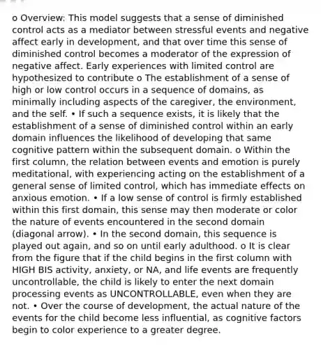 o Overview: This model suggests that a sense of diminished control acts as a mediator between stressful events and negative affect early in development, and that over time this sense of diminished control becomes a moderator of the expression of negative affect. Early experiences with limited control are hypothesized to contribute o The establishment of a sense of high or low control occurs in a sequence of domains, as minimally including aspects of the caregiver, the environment, and the self. • If such a sequence exists, it is likely that the establishment of a sense of diminished control within an early domain influences the likelihood of developing that same cognitive pattern within the subsequent domain. o Within the first column, the relation between events and emotion is purely meditational, with experiencing acting on the establishment of a general sense of limited control, which has immediate effects on anxious emotion. • If a low sense of control is firmly established within this first domain, this sense may then moderate or color the nature of events encountered in the second domain (diagonal arrow). • In the second domain, this sequence is played out again, and so on until early adulthood. o It is clear from the figure that if the child begins in the first column with HIGH BIS activity, anxiety, or NA, and life events are frequently uncontrollable, the child is likely to enter the next domain processing events as UNCONTROLLABLE, even when they are not. • Over the course of development, the actual nature of the events for the child become less influential, as cognitive factors begin to color experience to a greater degree.