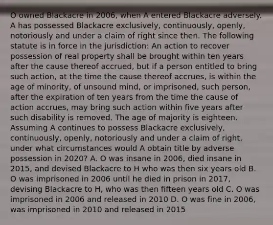 O owned Blackacre in 2006, when A entered Blackacre adversely. A has possessed Blackacre exclusively, continuously, openly, notoriously and under a claim of right since then. The following statute is in force in the jurisdiction: An action to recover possession of real property shall be brought within ten years after the cause thereof accrued, but if a person entitled to bring such action, at the time the cause thereof accrues, is within the age of minority, of unsound mind, or imprisoned, such person, after the expiration of ten years from the time the cause of action accrues, may bring such action within five years after such disability is removed. The age of majority is eighteen. Assuming A continues to possess Blackacre exclusively, continuously, openly, notoriously and under a claim of right, under what circumstances would A obtain title by adverse possession in 2020? A. O was insane in 2006, died insane in 2015, and devised Blackacre to H who was then six years old B. O was imprisoned in 2006 until he died in prison in 2017, devising Blackacre to H, who was then fifteen years old C. O was imprisoned in 2006 and released in 2010 D. O was fine in 2006, was imprisoned in 2010 and released in 2015