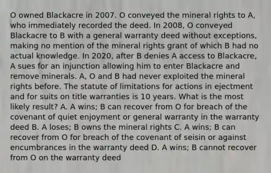 O owned Blackacre in 2007. O conveyed the mineral rights to A, who immediately recorded the deed. In 2008, O conveyed Blackacre to B with a general warranty deed without exceptions, making no mention of the mineral rights grant of which B had no actual knowledge. In 2020, after B denies A access to Blackacre, A sues for an injunction allowing him to enter Blackacre and remove minerals. A, O and B had never exploited the mineral rights before. The statute of limitations for actions in ejectment and for suits on title warranties is 10 years. What is the most likely result? A. A wins; B can recover from O for breach of the covenant of quiet enjoyment or general warranty in the warranty deed B. A loses; B owns the mineral rights C. A wins; B can recover from O for breach of the covenant of seisin or against encumbrances in the warranty deed D. A wins; B cannot recover from O on the warranty deed