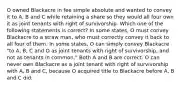 O owned Blackacre in fee simple absolute and wanted to convey it to A, B and C while retaining a share so they would all four own it as joint tenants with right of survivorship. Which one of the following statements is correct? In some states, O must convey Blackacre to a straw man, who must correctly convey it back to all four of them. In some states, O can simply convey Blackacre "to A, B, C and O as joint tenants with right of survivorship, and not as tenants in common." Both A and B are correct. O can never own Blackacre as a joint tenant with right of survivorship with A, B and C, because O acquired title to Blackacre before A, B and C did.