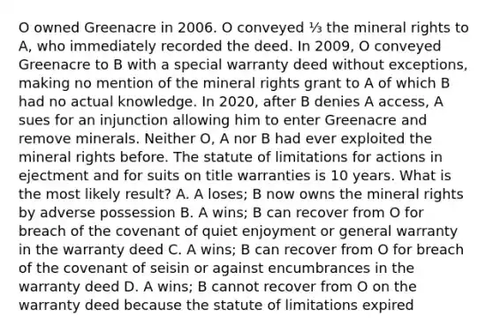 O owned Greenacre in 2006. O conveyed ⅓ the mineral rights to A, who immediately recorded the deed. In 2009, O conveyed Greenacre to B with a special warranty deed without exceptions, making no mention of the mineral rights grant to A of which B had no actual knowledge. In 2020, after B denies A access, A sues for an injunction allowing him to enter Greenacre and remove minerals. Neither O, A nor B had ever exploited the mineral rights before. The statute of limitations for actions in ejectment and for suits on title warranties is 10 years. What is the most likely result? A. A loses; B now owns the mineral rights by adverse possession B. A wins; B can recover from O for breach of the covenant of quiet enjoyment or general warranty in the warranty deed C. A wins; B can recover from O for breach of the covenant of seisin or against encumbrances in the warranty deed D. A wins; B cannot recover from O on the warranty deed because the statute of limitations expired