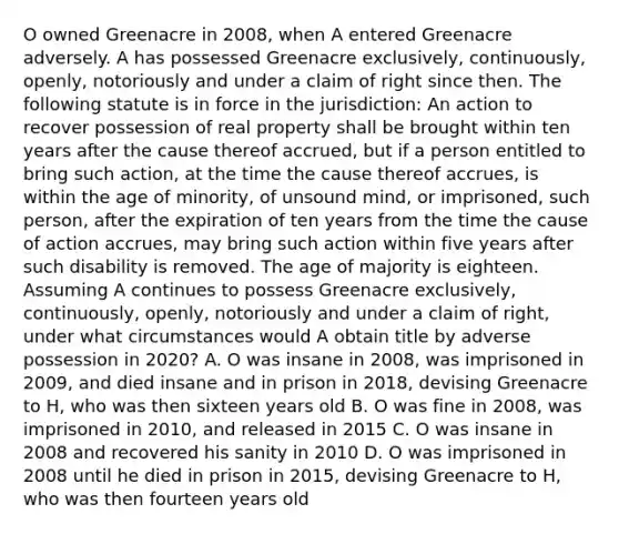 O owned Greenacre in 2008, when A entered Greenacre adversely. A has possessed Greenacre exclusively, continuously, openly, notoriously and under a claim of right since then. The following statute is in force in the jurisdiction: An action to recover possession of real property shall be brought within ten years after the cause thereof accrued, but if a person entitled to bring such action, at the time the cause thereof accrues, is within the age of minority, of unsound mind, or imprisoned, such person, after the expiration of ten years from the time the cause of action accrues, may bring such action within five years after such disability is removed. The age of majority is eighteen. Assuming A continues to possess Greenacre exclusively, continuously, openly, notoriously and under a claim of right, under what circumstances would A obtain title by adverse possession in 2020? A. O was insane in 2008, was imprisoned in 2009, and died insane and in prison in 2018, devising Greenacre to H, who was then sixteen years old B. O was fine in 2008, was imprisoned in 2010, and released in 2015 C. O was insane in 2008 and recovered his sanity in 2010 D. O was imprisoned in 2008 until he died in prison in 2015, devising Greenacre to H, who was then fourteen years old