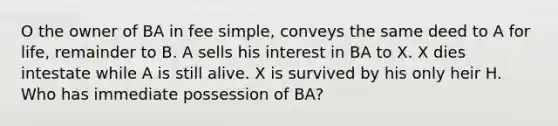 O the owner of BA in fee simple, conveys the same deed to A for life, remainder to B. A sells his interest in BA to X. X dies intestate while A is still alive. X is survived by his only heir H. Who has immediate possession of BA?