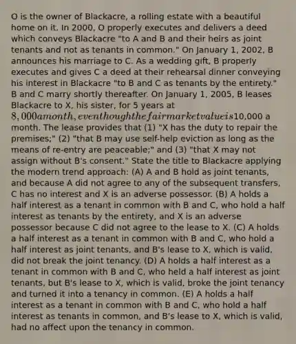 O is the owner of Blackacre, a rolling estate with a beautiful home on it. In 2000, O properly executes and delivers a deed which conveys Blackacre "to A and B and their heirs as joint tenants and not as tenants in common." On January 1, 2002, B announces his marriage to C. As a wedding gift, B properly executes and gives C a deed at their rehearsal dinner conveying his interest in Blackacre "to B and C as tenants by the entirety." B and C marry shortly thereafter. On January 1, 2005, B leases Blackacre to X, his sister, for 5 years at 8,000 a month, even though the fair market value is10,000 a month. The lease provides that (1) "X has the duty to repair the premises;" (2) "that B may use self-help eviction as long as the means of re-entry are peaceable;" and (3) "that X may not assign without B's consent." State the title to Blackacre applying the modern trend approach: (A) A and B hold as joint tenants, and because A did not agree to any of the subsequent transfers, C has no interest and X is an adverse possessor. (B) A holds a half interest as a tenant in common with B and C, who hold a half interest as tenants by the entirety, and X is an adverse possessor because C did not agree to the lease to X. (C) A holds a half interest as a tenant in common with B and C, who hold a half interest as joint tenants, and B's lease to X, which is valid, did not break the joint tenancy. (D) A holds a half interest as a tenant in common with B and C, who held a half interest as joint tenants, but B's lease to X, which is valid, broke the joint tenancy and turned it into a tenancy in common. (E) A holds a half interest as a tenant in common with B and C, who hold a half interest as tenants in common, and B's lease to X, which is valid, had no affect upon the tenancy in common.