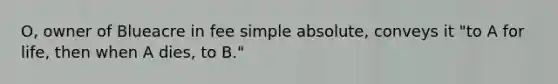 O, owner of Blueacre in fee simple absolute, conveys it "to A for life, then when A dies, to B."