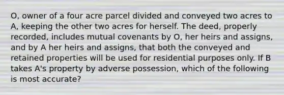 O, owner of a four acre parcel divided and conveyed two acres to A, keeping the other two acres for herself. The deed, properly recorded, includes mutual covenants by O, her heirs and assigns, and by A her heirs and assigns, that both the conveyed and retained properties will be used for residential purposes only. If B takes A's property by adverse possession, which of the following is most accurate?