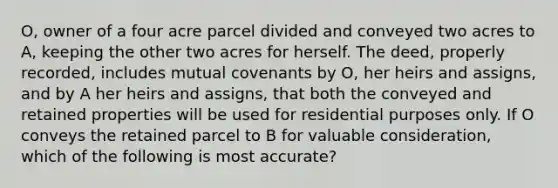 O, owner of a four acre parcel divided and conveyed two acres to A, keeping the other two acres for herself. The deed, properly recorded, includes mutual covenants by O, her heirs and assigns, and by A her heirs and assigns, that both the conveyed and retained properties will be used for residential purposes only. If O conveys the retained parcel to B for valuable consideration, which of the following is most accurate?